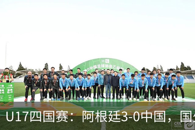 U17四国赛：阿根廷3-0中国，国少遭遇三连败收官